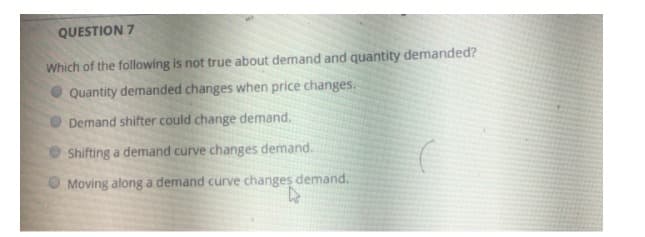 QUESTION 7
Which of the following is not true about demand and quantity demanded?
Quantity demanded changes when price changes.
Demand shifter could change demand.
Shifting a demand curve changes demand.
O Moving along a demand curve changes demand.
