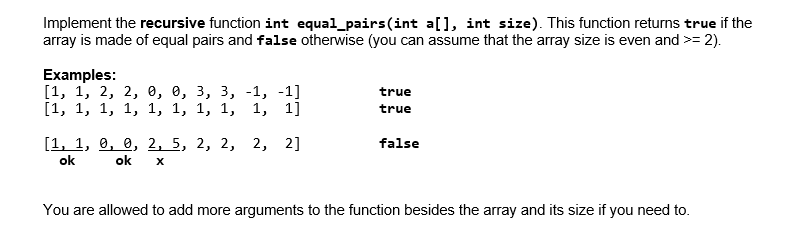 Implement the recursive function int equal_pairs(int a[], int size). This function returns true if the
array is made of equal pairs and false otherwise (you can assume that the array size is even and >= 2).
Examples:
[1, 1, 2, 2, ө, е, з, з, -1, -1]
[1, 1, 1, 1, 1, 1, 1, 1, 1, 1]
true
true
[1, 1, 9, е, 2, 5, 2, 2, 2, 2]
false
ok
ok
You are allowed to add more arguments to the function besides the array and its size if you need to.
