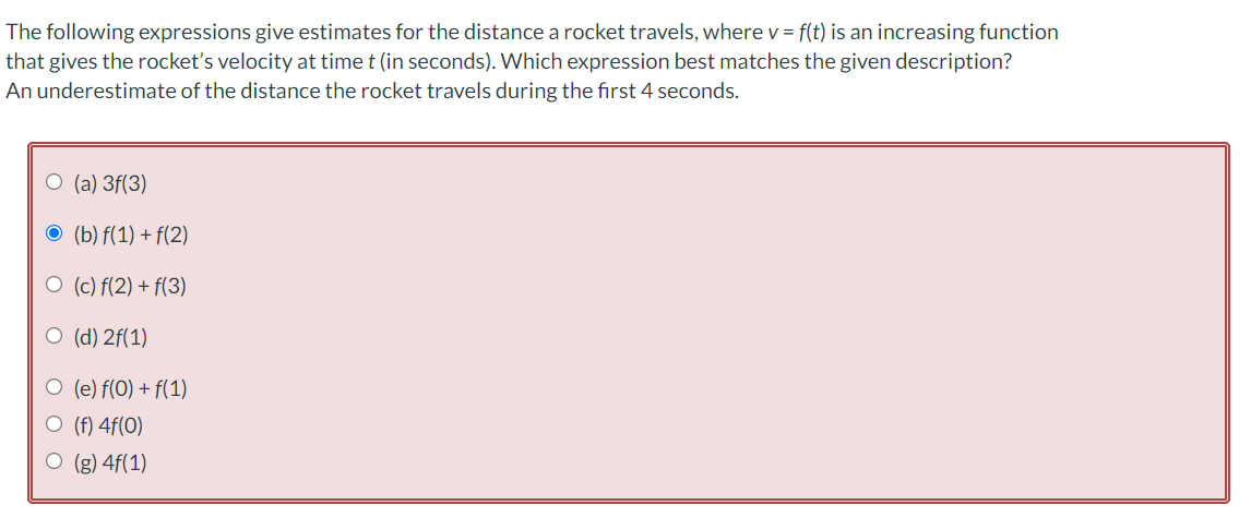 The following expressions give estimates for the distance a rocket travels, where v = f(t) is an increasing function
that gives the rocket's velocity at time t (in seconds). Which expression best matches the given description?
An underestimate of the distance the rocket travels during the first 4 seconds.
O (a) 3f(3)
O (b) f(1) + f(2)
ㅇ (c) f(2) + f(3)
ㅇ (d) 2f(1)
O (e) f(0) + f(1)
O (f) 4f(O)
ㅇ (g) 4f(1)
