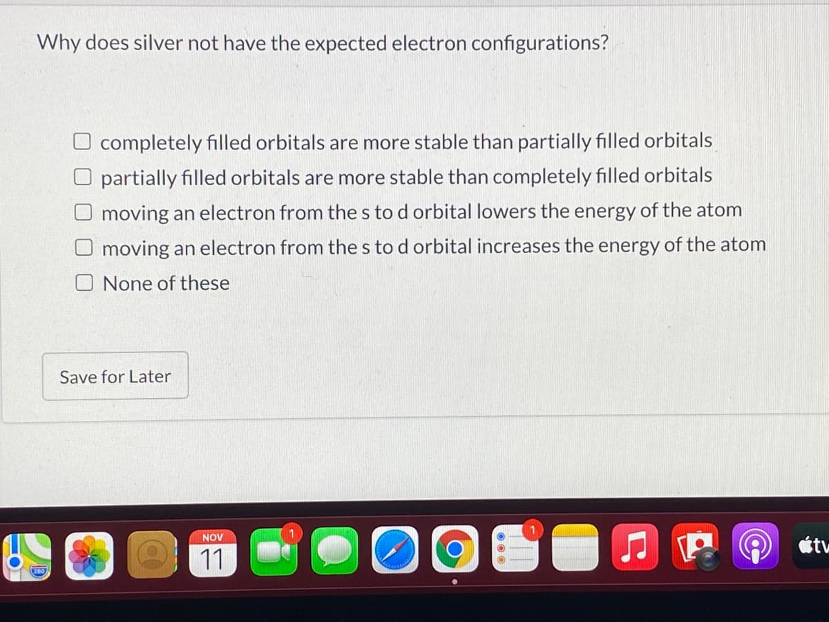 Why does silver not have the expected electron configurations?
completely filled orbitals are more stable than partially filled orbitals
partially filled orbitals are more stable than completely filled orbitals
O moving an electron from the s to d orbital lowers the energy of the atom
O moving an electron from the s to d orbital increases the energy of the atom
None of these
Save for Later
NOV
tv
11
