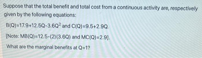 Suppose that the total benefit and total cost from a continuous activity are, respectively
given by the following equations:
B(Q)=17.9+12.5Q-3.6Q2 and C(Q)=9.5+2.9Q.
[Note: MB(Q)=12.5-(2) (3.6Q) and MC(Q)=2.9].
What are the marginal benefits at Q=1?