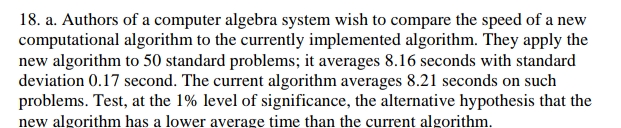 18. a. Authors of a computer algebra system wish to compare the speed of a new
computational algorithm to the currently implemented algorithm. They apply the
new algorithm to 50 standard problems; it averages 8.16 seconds with standard
deviation 0.17 second. The current algorithm averages 8.21 seconds on such
problems. Test, at the 1% level of significance, the alternative hypothesis that the
new algorithm has a lower average time than the current algorithm.