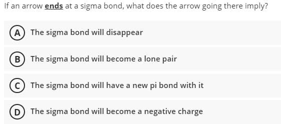 If an arrow ends at a sigma bond, what does the arrow going there imply?
A The sigma bond will disappear
(B The sigma bond will become a lone pair
The sigma bond will have a new pi bond with it
D The sigma bond will become a negative charge
