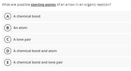 What are possible starting.points of an arrow in an organic reaction?
A A chemical bond
B An atom
C A lone pair
D A chemical bond and atom
E A chemical bond and lone pair
