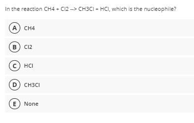 In the reaction CH4 + C12 --> CH3CI + HCI, which is the nucleophile?
A CH4
B) C12
C HCI
D) CH3CI
E None
