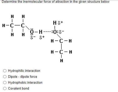 Determine the inermolecular force of attraction in the given structure below
H H
H &+
H-C-C.
I ! Ö-H
H
-:0:0-
H
H-C-H
H-C-H
H
Hydrophilic interaction
Dipole - dipole force
Hydrophobic interaction
Covalent bond
