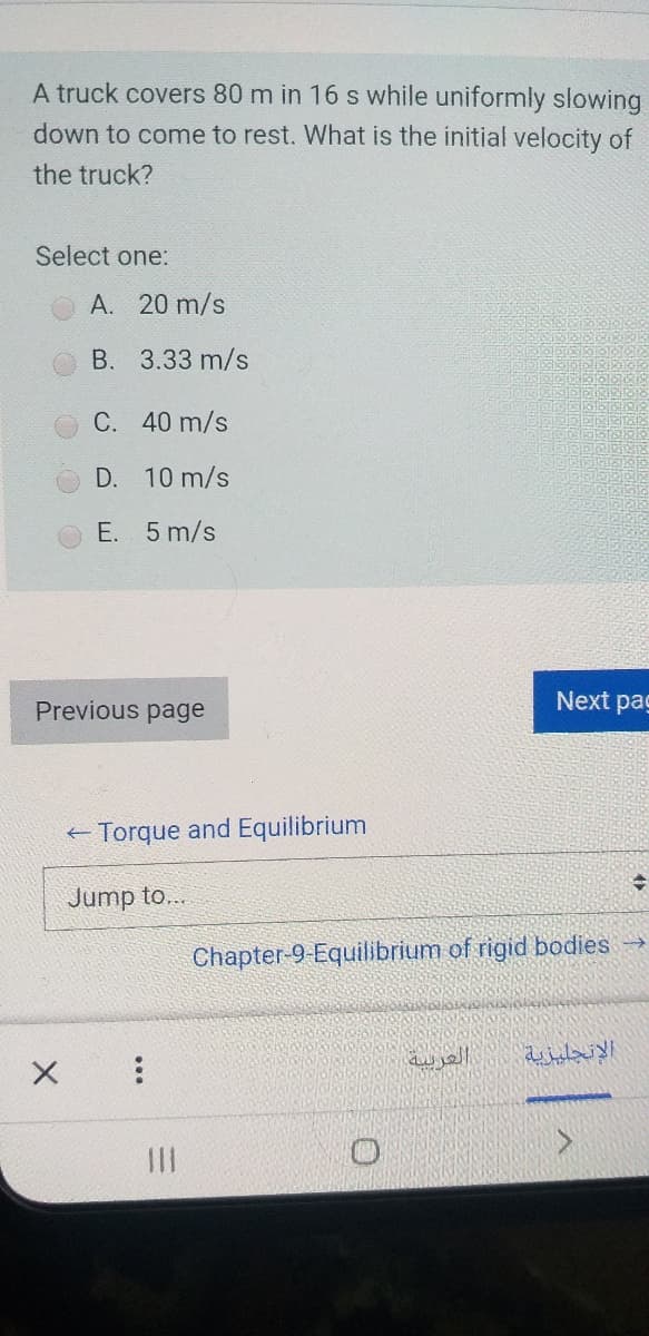 A truck covers 80 m in 16 s while uniformly slowing
down to come to rest. What is the initial velocity of
the truck?
Select one:
A. 20 m/s
B. 3.33 m/s
C. 40 m/s
D. 10 m/s
E. 5 m/s
Previous page
Next pag
+ Torque and Equilibrium
Jump to...
Chapter-9-Equilibrium of rigid bodies
العربية
الإنجليزية
II
...
