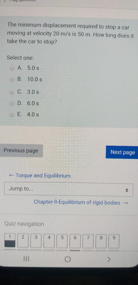 The minimum displacement required to stop a car
moving at velocity 20 m/s is 50 m. How long does it
take the car to stop?
Select one:
A. 5.0 s
B. 10.0 s
C. 3.0 s
D. 6.0 s
E. 4.0 s
Previous page
Next page
- Torque and Equilibrium
Jump to..
Chapter-9-Equilibrium of rigid bodies →
Quiz navigation
1
3.
6.
7.
8.
9.
III
