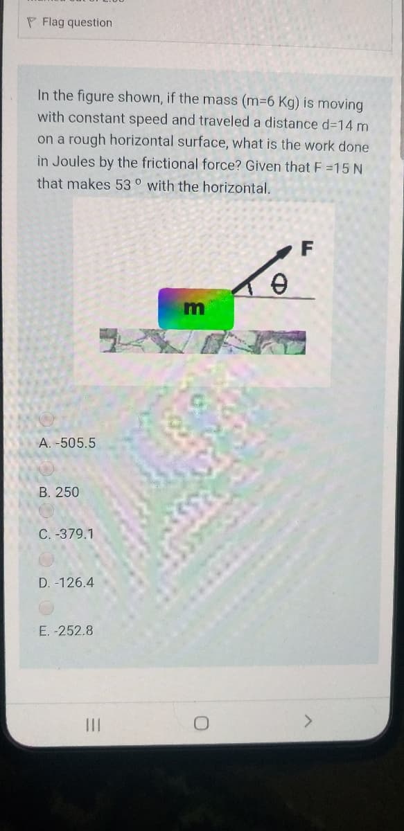 P Flag question
In the figure shown, if the mass (m36 Kg) is moving
with constant speed and traveled a distance d-14 m
on a rough horizontal surface, what is the work done
in Joules by the frictional force? Given that F =15 N
that makes 53 ° with the horizontal.
A. -505.5
В. 250
C. -379.1
D. -126.4
E. -252.8
II
