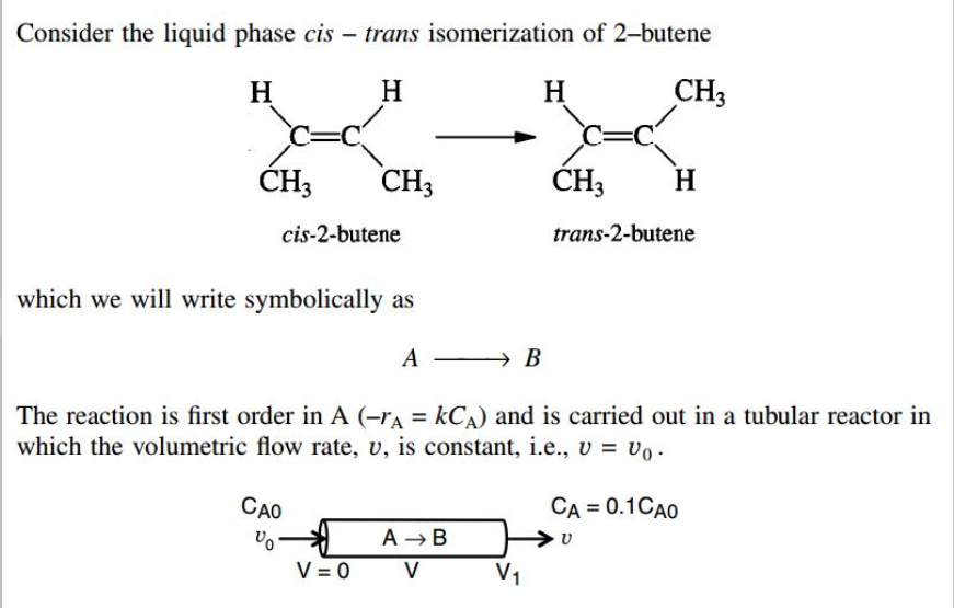 Consider the liquid phase cis - trans isomerization of 2-butene
H
H
H
CH3
ĆH3
CH3
ĆH;
H
cis-2-butene
trans-2-butene
which we will write symbolically as
A
→ B
The reaction is first order in A (-rA = kCA) and is carried out in a tubular reactor in
which the volumetric flow rate, v, is constant, i.e., v = vo .
CAO
CA = 0.1CAO
A B
V = 0 V
Vo
V1
