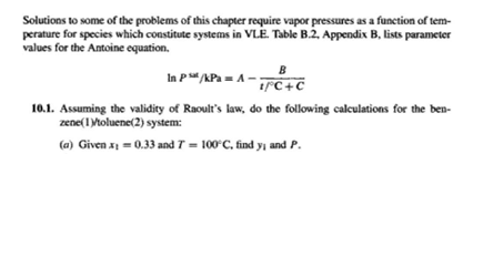 Solutions to some of the problems of this chapter require vapor pressures as a function of tem-
perature for species which constitute systems in VLE. Table B.2, Appendix B, lists parameter
values for the Antoine equation.
B
In p" APa = A -;
1°C+C
10.1. Assuming the validity of Raoult's law, do the following calculations for the ben-
zene(1Mtoluene(2) system:
(a) Given x = 0.33 and 7 = 100 C, find yı and P.
