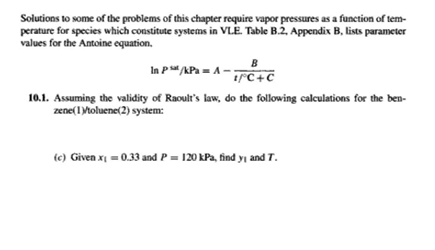 Solutions to some of the problems of this chapter require vapor pressures as a function of tem-
perature for species which constitute systems in VLE. Table B.2, Appendix B, lists parameter
values for the Antoine equation.
B
In p/APa = A-;
1°C+C
10.1. Assuming the validity of Raoult's law, do the following calculations for the ben-
zene(1Mtoluene(2) system:
te) Given x = 0.33 and P = 120 kPa, find yi and T.
