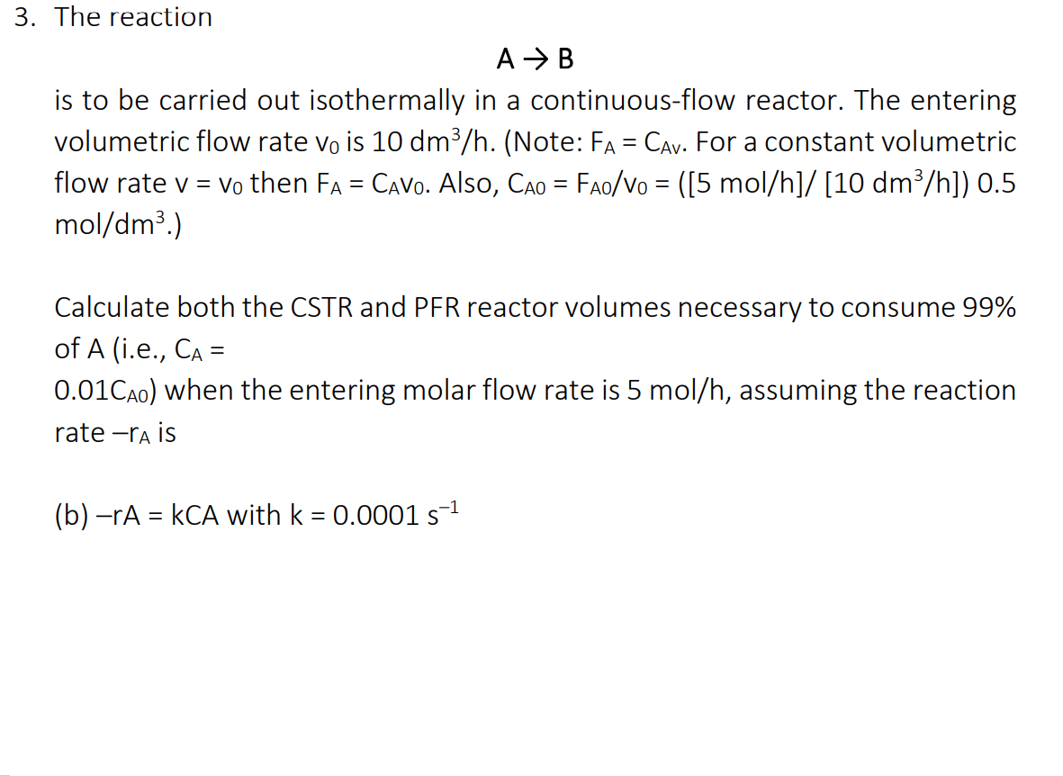 3. The reaction
A > B
is to be carried out isothermally in a continuous-flow reactor. The entering
volumetric flow rate vo is 10 dm³/h. (Note: FA = CAv. For a constant volumetric
flow rate v = vo then FA = CAVO. Also, CAo = FAo/Vo = ([5 mol/h]/ [10 dm³/h]) 0.5
mol/dm3.)
Calculate both the CSTR and PFR reactor volumes necessary to consume 99%
of A (i.e., CA =
0.01CA0) when the entering molar flow rate is 5 mol/h, assuming the reaction
rate -ra is
(b) -rA = kCA with k = 0.0001 s1
