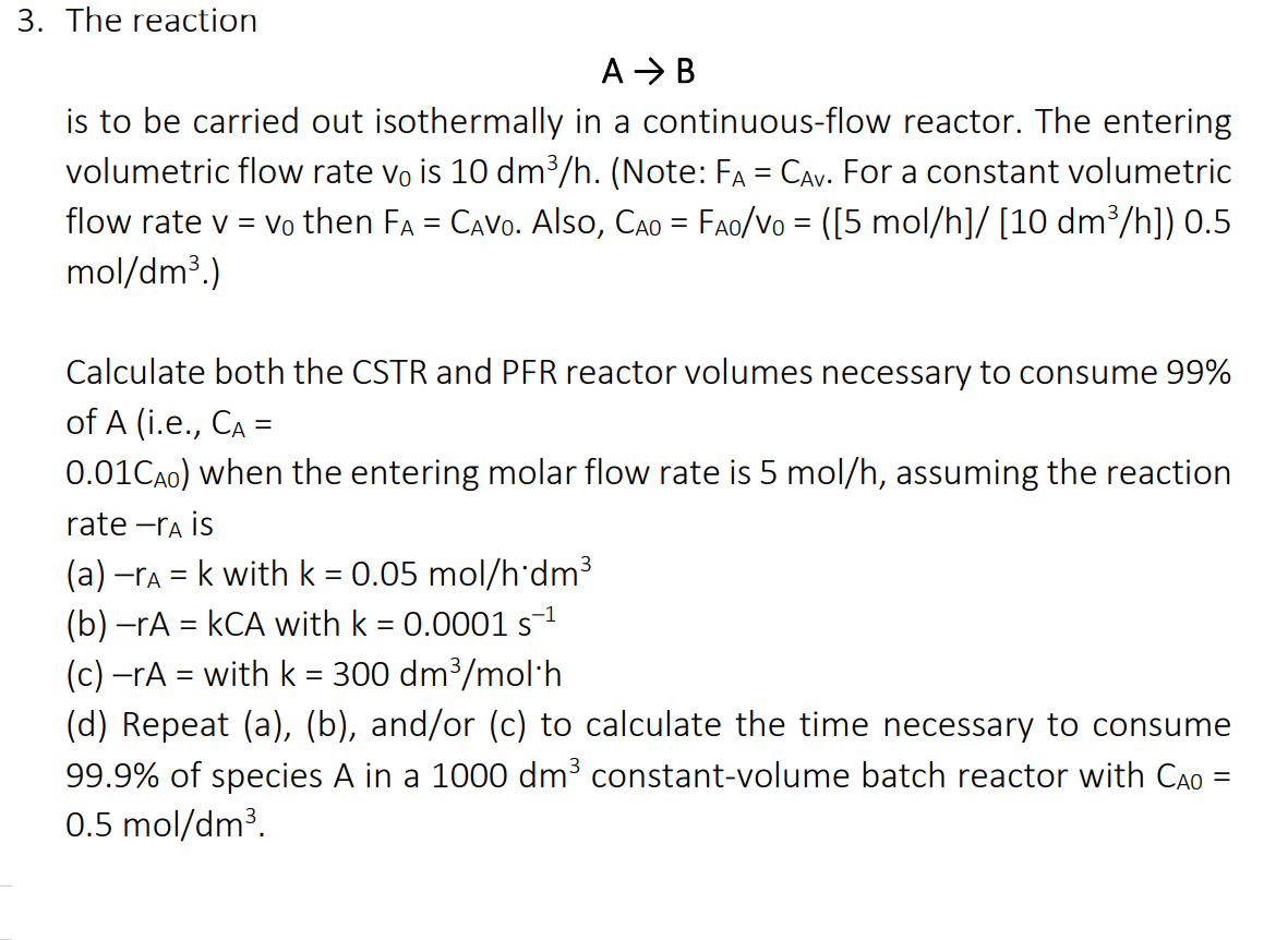 3. The reaction
A > B
is to be carried out isothermally in a continuous-flow reactor. The entering
volumetric flow rate vo is 10 dm³/h. (Note: FA = CAv. For a constant volumetric
flow rate v = vo then FA = CAVO. Also, CAo = FAo/Vo = ([5 mol/h]/ [10 dm³/h]) 0.5
mol/dm³.)
Calculate both the CSTR and PFR reactor volumes necessary to consume 99%
of A (i.e., CA =
0.01CA0) when the entering molar flow rate is 5 mol/h, assuming the reaction
rate -ra is
(a) -ra = k with k = 0.05 mol/h'dm3
(b) -rA = kCA with k = 0.0001 s-1
(c) –rA = with k = 300 dm³/mol·h
(d) Repeat (a), (b), and/or (c) to calculate the time necessary to consume
99.9% of species A in a 1000 dm³ constant-volume batch reactor with CAo =
0.5 mol/dm³.
