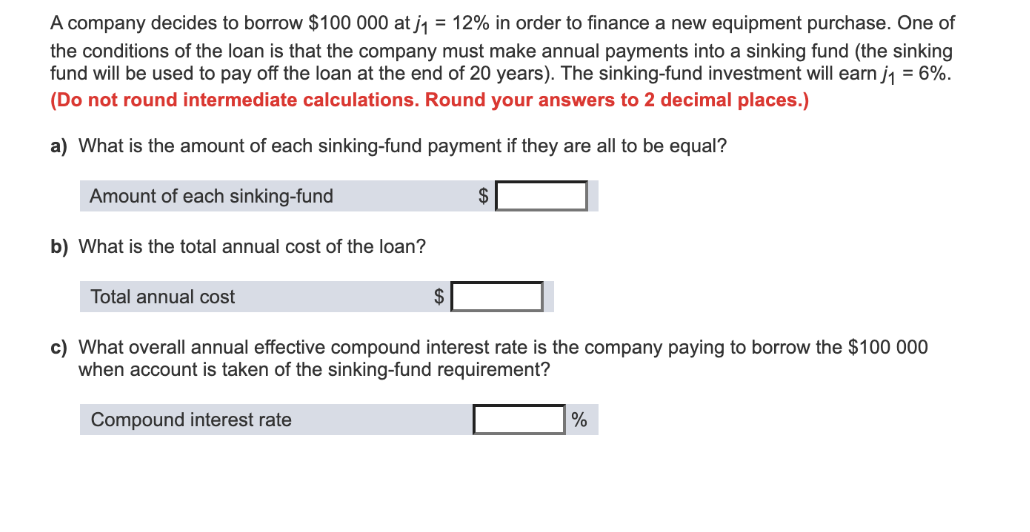 A company decides to borrow $100 000 at j1 = 12% in order to finance a new equipment purchase. One of
the conditions of the loan is that the company must make annual payments into a sinking fund (the sinking
fund will be used to pay off the loan at the end of 20 years). The sinking-fund investment will earn j1 = 6%.
(Do not round intermediate calculations. Round your answers to 2 decimal places.)
a) What is the amount of each sinking-fund payment if they are all to be equal?
Amount of each sinking-fund
2$
b) What is the total annual cost of the loan?
Total annual cost
c) What overall annual effective compound interest rate is the company paying to borrow the $100 000
when account is taken of the sinking-fund requirement?
Compound interest rate
%
