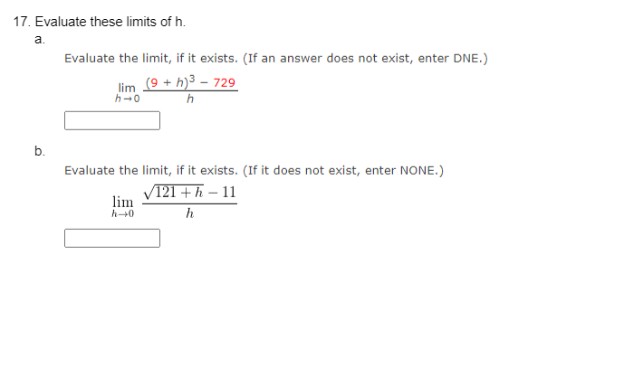 17. Evaluate these limits of h.
a.
b.
Evaluate the limit, if it exists. (If an answer does not exist, enter DNE.)
(9 + h)³ - 729
h
lim
h→0
Evaluate the limit, if it exists. (If it does not exist, enter NONE.)
121 + h - 11
h
lim
h→0