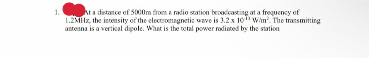 1.
At a distance of 5000m from a radio station broadcasting at a frequency of
1.2MHz, the intensity of the electromagnetic wave is 3.2 x 10-13 W/m². The transmitting
antenna is a vertical dipole. What is the total power radiated by the station