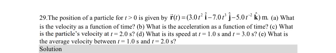 29. The position of a particle for t> 0 is given by r(t) = (3.01² i-7.0t³ -5.0t² k) m. (a) What
is the velocity as a function of time? (b) What is the acceleration as a function of time? (c) What
is the particle's velocity at t = 2.0 s? (d) What is its speed at t = 1.0 s and t = 3.0 s? (e) What is
the average velocity between t= 1.0 s and t = 2.0 s?
Solution