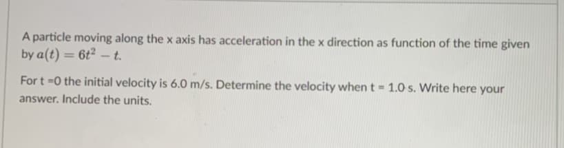 A particle moving along the x axis has acceleration in the x direction as function of the time given
by a(t) = 6t²-t.
For t=0 the initial velocity is 6.0 m/s. Determine the velocity when t = 1.0 s. Write here your
answer. Include the units.