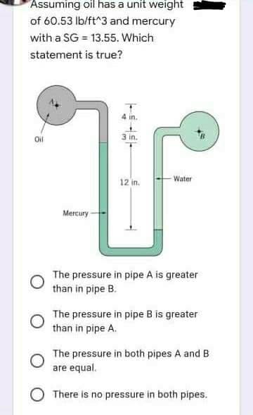 Assuming oil has a unit weight
of 60.53 lb/ft^3 and mercury
with a SG = 13.55. Which
statement is true?
4 in.
Oil
3 in.
12 in.
Water
Mercury-
The pressure in pipe A is greater
than in pipe B.
The pressure in pipe B is greater
than in pipe A.
The pressure in both pipes A and B
are equal.
O There is no pressure in both pipes.
