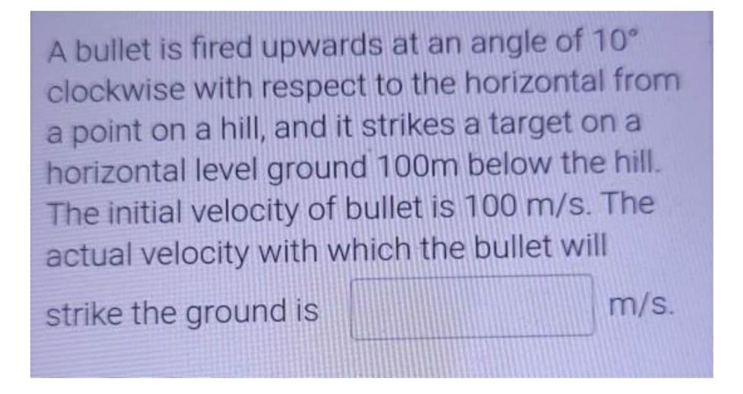 A bullet is fired upwards at an angle of 10°
clockwise with respect to the horizontal from
a point on a hill, and it strikes a target on a
horizontal level ground 100m below the hill.
The initial velocity of bullet is 100 m/s. The
actual velocity with which the bullet will
strike the ground is
m/s.
