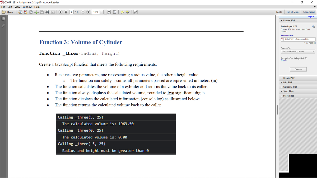 2 COMP1231 - Assignment 2(2).pdf - Adobe Reader
File Edit View Window Help
Оpen
5
/ 8
173%
Tools
Fill & Sign
Comment
Sign In
v Export PDF
Adobe ExportPDF
Convert PDF files to Word or Excel
online.
Select PDF File:
4 COMP1231 - Assignment 2(...
Function 3: Volume of Cylinder
1 file / 285 KB
Convert To:
Microsoft Word (*.docx)
function
three (radius, height)
Recognize Text in English(U.S.)
Change
Create a JavaScript function that meets the following requirements:
Convert
Receives two parameters, one representing a radius value, the other a height value
• Create PDF
The function can safely assume, all parameters passed are represented in meters (m).
• Edit PDF
The function calculates the volume of a cylinder and returns the value back to its caller.
• Combine PDF
• Send Files
The function always displays the calculated volume, rounded to two significant digits
• Store Files
The function displays the calculated information (console log) as illustrated below:
The function returns the calculated volume back to the caller
Calling _three(5, 25)
The calculated volume is: 1963.50
Calling _three(0, 25)
The calculated volume is: 0.00
Calling _three(-5, 25)
Radius and height must be greater than 0
