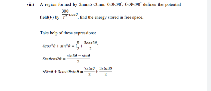A region formed by 2mm<r<3mm, 0<0<90', 0<o<90° defines the potential
field(V) by cos8
300
°, find the energy stored in free space.
Take help of these expressions:
5, 3cos20,
4cos²0 + sin²0 = E+
2
sin30 – sin®
Sin@cos20
7sine 3sin36
5Sin® + 3cos20sin®
2
2
