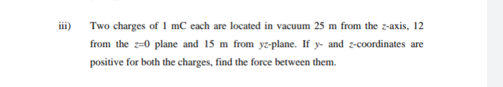iii) Two charges of 1 mC each are located in vacuum 25 m from the z-axis, 12
from the z=0 plane and 15 m from yz-plane. If y- and z-coordinates are
positive for both the charges, find the force between them.
