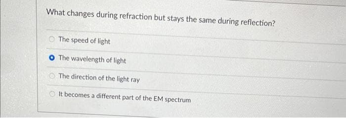 What changes during refraction but stays the same during reflection?
The speed of light
O The wavelength of light
The direction of the light ray
OIt becomes a different part of the EM spectrum