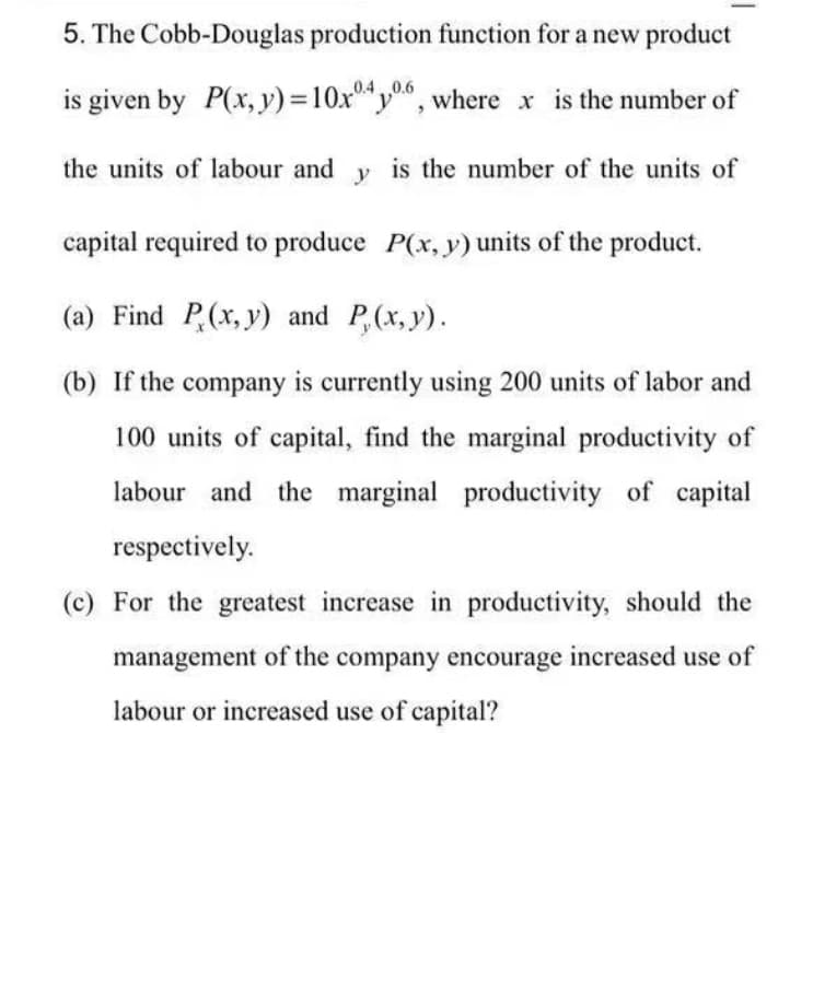 5. The Cobb-Douglas production function for a new product
is given by P(x, y) = 10x406, where x is the number of
the units of labour andy is the number of the units of
capital required to produce P(x, y) units of the product.
(a) Find P(x, y) and P(x, y).
(b) If the company is currently using 200 units of labor and
100 units of capital, find the marginal productivity of
labour and the marginal productivity of capital
respectively.
(c) For the greatest increase in productivity, should the
management of the company encourage increased use of
labour or increased use of capital?