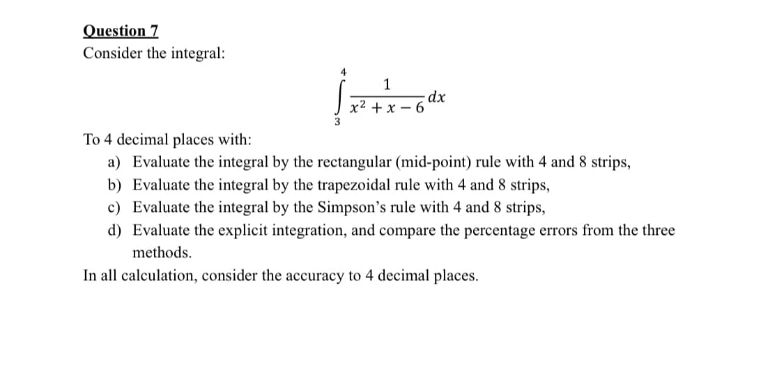 Question 7
Consider the integral:
4
1
x²+x-6
dx
To 4 decimal places with:
a) Evaluate the integral by the rectangular (mid-point) rule with 4 and 8 strips,
b) Evaluate the integral by the trapezoidal rule with 4 and 8 strips,
c) Evaluate the integral by the Simpson's rule with 4 and 8 strips,
d) Evaluate the explicit integration, and compare the percentage errors from the three
methods.
In all calculation, consider the accuracy to 4 decimal places.
