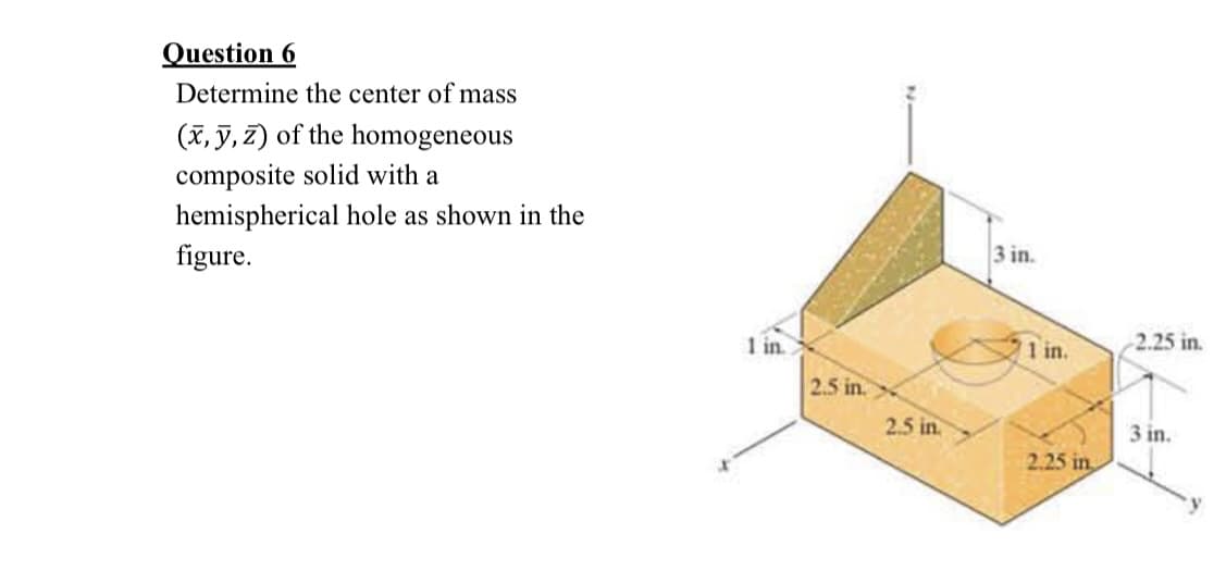 Question 6
Determine the center of mass
(x, y, z) of the homogeneous
composite solid with a
hemispherical hole as shown in the
figure.
X
1 in.
2.5 in.
2.5 in.
3 in.
1 in.
2.25 in
2.25 in.
3 in.