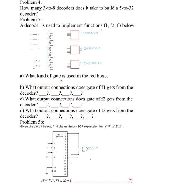 Problem 4:
How many 3-to-8 decoders does it take to build a 5-to-32
decoder?
Problem 5a:
A decoder is used to implement functions fl, f2, f3 below:
A
D
101
a) What kind of gate is used in the red boxes.
b) What output connections does gate of fl gets from the
decoder? 2, ?, ?, ?
?,
c) What output connections does gate of f2 gets from the
decoder? ?,
__?, ?
d) What output connections does gate of f3 gets from the
decoder? ?, 2, ?, ?, ?
T
Problem 5b:
Given the circuit below, find the minimum SOP expression for f(W,X,Y,Z).
a
+-10-16
Decoder 1
GU
02
2
*
5
6
7
N
9
(11,12,13,15)
10
11
12
33
-Em(3,4,10,13,14)
15
f(W,X,Y,Z) = m(
CARIA
?)