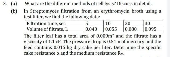 3. (a)
(b)
What are the different methods of cell lysis? Discuss in detail.
In Streptomyces filtration from an erythromycin broth using a
test filter, we find the following data:
Filtration time, sec
5
10
20
0.040
Volume of filtrate, L
0.055 0.080
The filter leaf has a total area of 0.009m² and the filtrate has a
viscosity of 1.1 cP. The pressure drop is 0.51m of mercury and the
feed contains 0.015 kg dry cake per liter. Determine the specific
cake resistance a and the medium resistance RM.
30
0.095