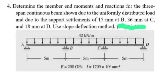 4. Determine the member end moments and reactions for the three-
span continuous beam shown due to the uniformly distributed load
and due to the support settlements of 15 mm at B, 36 mm at C,
and 18 mm at D. Use slope-deflection method.
32 kN/m
-5m
B
Sm
E = 200 GPa = 1705 x 100 mm¹
5m