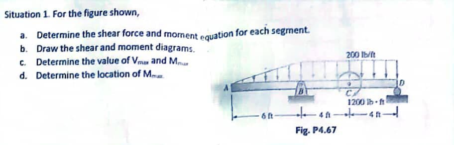 Situation 1. For the figure shown,
a. Determine the shear force and moment equation for each segment.
b. Draw the shear and moment diagrams.
c. Determine the value of Vmax and Mar
d. Determine the location of M
6 ft
200 lb/ft
CA
1200 lb-ft
+40-40-
Fig. P4.67
-4 ft
D