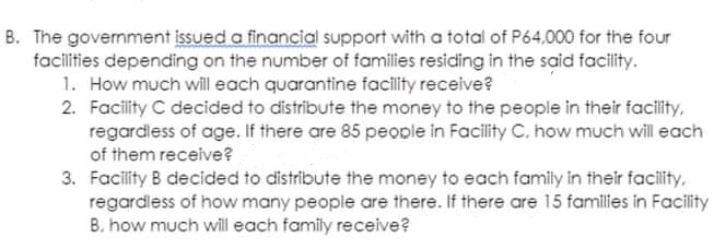 B. The government issued a financial support with a total of P64,000 for the four
facilities depending on the number of families residing in the said facility.
1. How much will each quarantine facility receive?
2. Facity C decided to distribute the money to the people in their facility,
regardless of age. If there are 85 people in Facility C. how much will each
of them receive?
3. Facility B decided to distribute the money to each family in their facity,
regardless of how many people are there. If there are 15 families in Facility
B. how much will each family receive?

