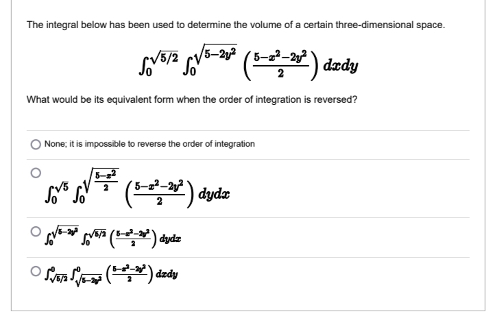 The integral below has been used to determine the volume of a certain three-dimensional space.
(5/2
5-2y ( 5-22-2y²
dædy
2
What would be its equivalent form when the order of integration is reversed?
None; it is impossible to reverse the order of integration
5-a
V5
'5-2²–2y?
dyda
