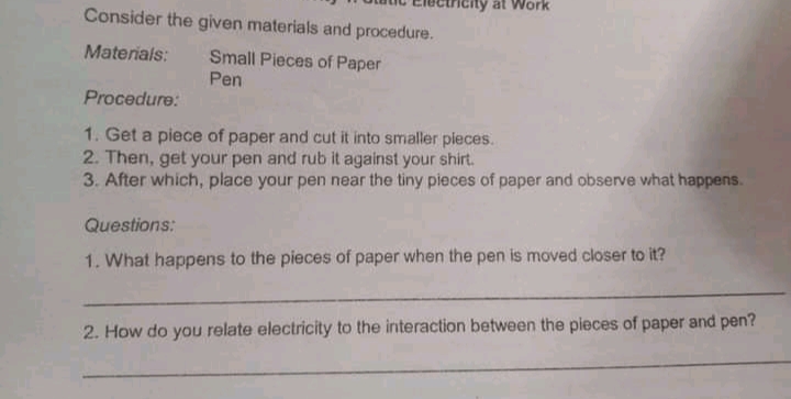 ity at Work
Consider the given materials and procedure.
Materials:
Small Pieces of Paper
Pen
Procedure:
1. Get a piece of paper and cut it into smaller pieces.
2. Then, get your pen and rub it against your shirt.
3. After which, place your pen near the tiny pieces of paper and observe what happens.
Questions:
1. What happens to the pieces of paper when the pen is moved closer to it?
2. How do you relate electricity to the interaction between the pieces of paper and pen?
