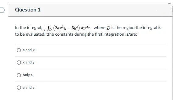 Question 1
In the integral, f S, (2a»*y – 5y²) dydz, where Dis the region the integral is
to be evaluated, tthe constants during the first integration is/are:
a and x
O x and y
only a
O a and y
