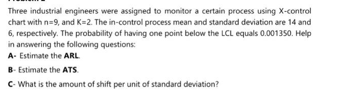 Three industrial engineers were assigned to monitor a certain process using X-control
chart with n=9, and K=2. The in-control process mean and standard deviation are 14 and
6, respectively. The probability of having one point below the LCL equals 0.001350. Help
in answering the following questions:
A- Estimate the ARL.
B- Estimate the ATS.
C- What is the amount of shift per unit of standard deviation?
