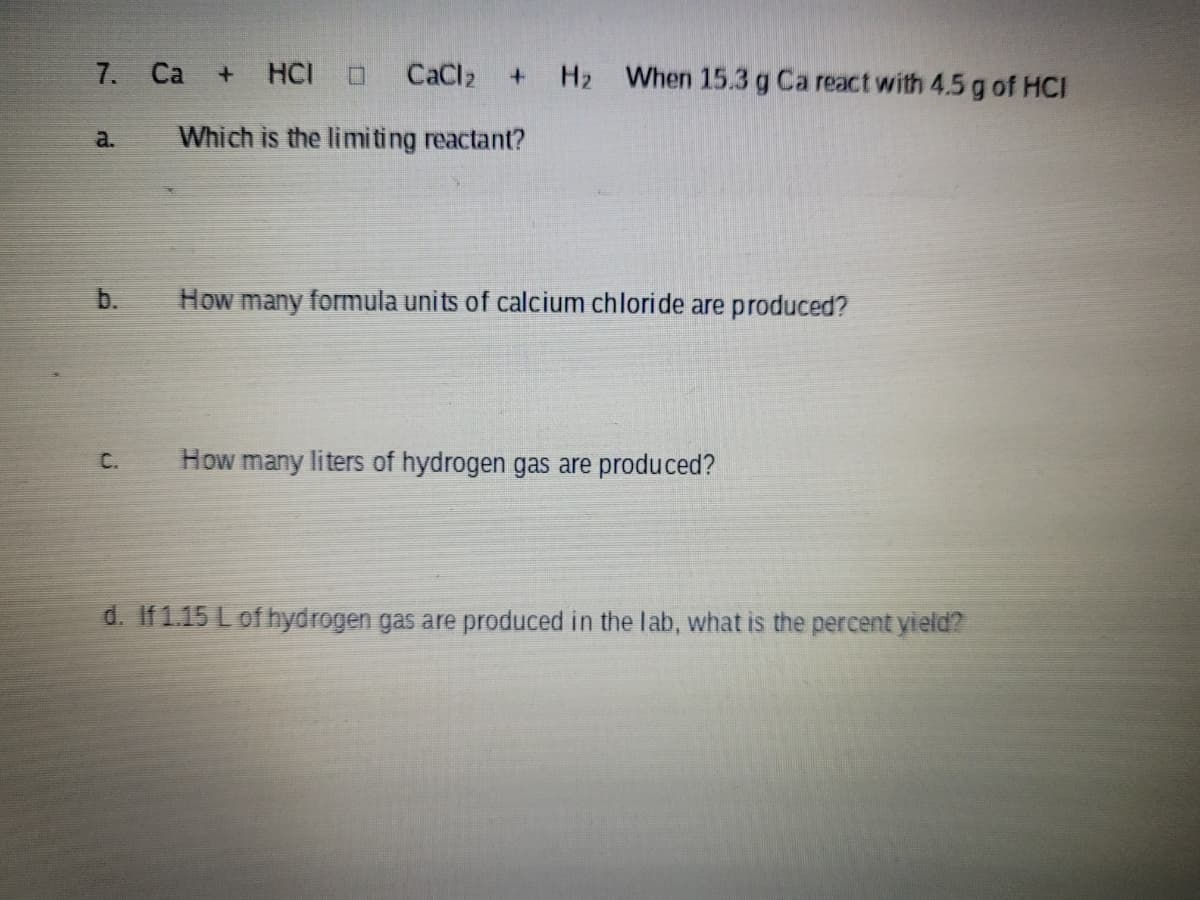 7. Ca
H2 When 15.3 g Ca react with 4.5 g of HCI
HCI
CaCl2
a.
Which is the limiting reactant?
b.
How many formula units of calcium chloride are produced?
C.
How many liters of hydrogen gas are produced?
d. If 1.15 L of hydrogen gas are produced in the lab, what is the percent yield?
