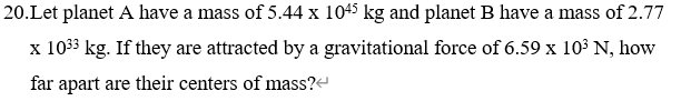 20.Let planet A have a mass of 5.44 x 1045 kg and planet B have a mass of 2.77
x 1033 kg. If they are attracted by a gravitational force of 6.59 x 10³ N, how
far apart are their centers of mass?-
