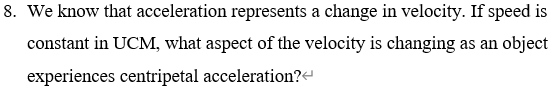 8. We know that acceleration represents a change in velocity. If speed is
constant in UCM, what aspect of the velocity is changing as an object
experiences centripetal acceleration?

