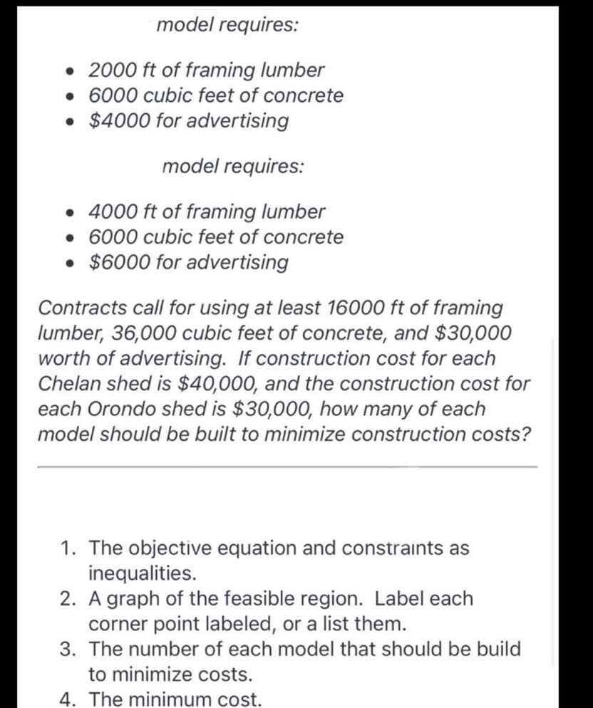 model requires:
• 2000 ft of framing lumber
• 6000 cubic feet of concrete
• $4000 for advertising
model requires:
• 4000 ft of framing lumber
• 6000 cubic feet of concrete
• $6000 for advertising
Contracts call for using at least 16000 ft of framing
lumber, 36,000 cubic feet of concrete, and $30,000
worth of advertising. If construction cost for each
Chelan shed is $40,000, and the construction cost for
each Orondo shed is $30,000, how many of each
model should be built to minimize construction costs?
1. The objective equation and constraints as
inequalities.
2. A graph of the feasible region. Label each
corner point labeled, or a list them.
3. The number of each model that should be build
to minimize costs.
4. The minimum cost.
