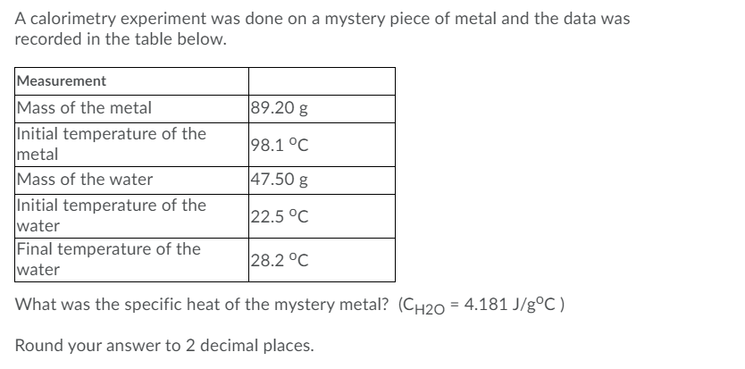 A calorimetry experiment was done on a mystery piece of metal and the data was
recorded in the table below.
Measurement
89.20 g
Mass of the metal
Initial temperature of the
metal
Mass of the water
Initial temperature of the
water
Final temperature of the
water
98.1 °C
47.50 g
22.5 °C
28.2 °C
What was the specific heat of the mystery metal? (CH20 = 4.181 J/gºC )
Round your answer to 2 decimal places.
