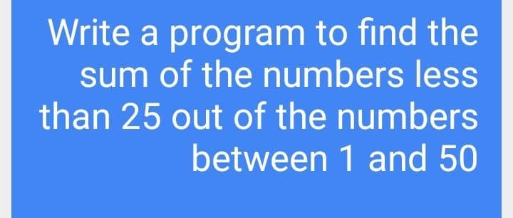Write a program to find the
sum of the numbers less
than 25 out of the numbers
between 1 and 50
