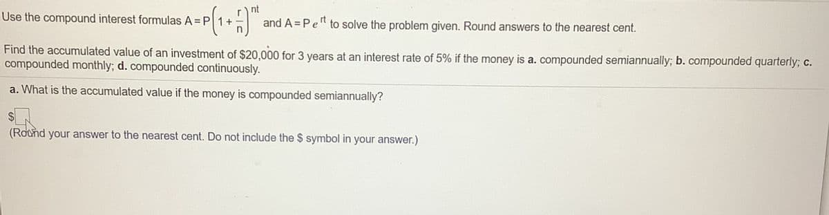nt
Use the compound interest formulas A = P 1+
and A = Pe" to solve the problem given. Round answers to the nearest cent.
Find the accumulated value of an investment of $20,000 for 3 years at an interest rate of 5% if the money is a. compounded semiannually; b. compounded quarterly; c.
compounded monthly; d. compounded continuously.
a. What is the accumulated value if the money is compounded semiannually?
2$
(Round your answer to the nearest cent. Do not include the $ symbol in your answer.)
