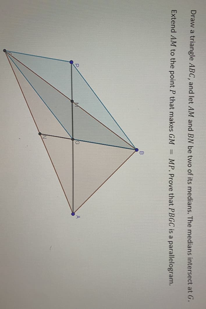 Draw a triangle ABC, and let AM and BN be two of its medians. The medians intersect at G.
Extend AM to the point P that makes GM
MP. Prove that PBGC is a parallelogram.
G
