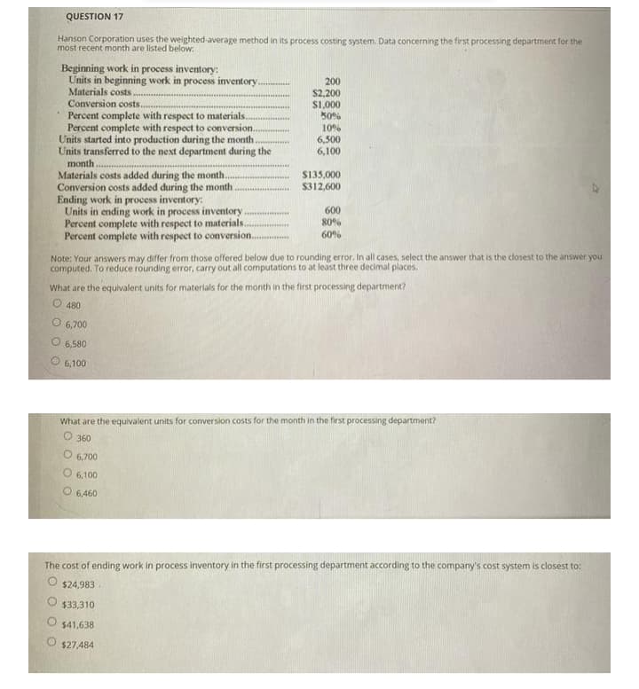 QUESTION 17
Hanson Corporation uses the weighted-average method in its process costing system. Data concerning the first processing department for the
most recent month are listed below:
Beginning work in process inventory:
Units in beginning work in process inventory..
Materials costs.
Conversion costs..
Percent complete with respect to materials..
Percent complete with respect to conversion.
Units started into production during the month.
Units transferred to the next department during the
200
S2,200
S1,000
50%
10%
6,500
6,100
month
Materials costs added during the month.
Conversion costs added during the month
Ending work in process inventory:
Units in ending work in process inventory
Percent complete with respect to materials.
Percent complete with respect to conversion..
S135,000
$312,600
600
80%
60%
Note: Your answers may differ from those offered below due to rounding error. In all cases, select the answer that is the closest to the answer you
computed. To reduce rounding error, carry out all computations to at least three decimal places.
What are the equivalent units for materials for the month in the first processing department?
O 480
O 6,700
O 6,580
6,100
What are the equlvalent units for conversion costs for the month in the first processing department?
O 360
O 6,700
6,100
O 6,460
The cost of ending work in process inventory in the first processing department according to the company's cost system is closest to:
$24,983
$33,310
$41,638
O $27,484
